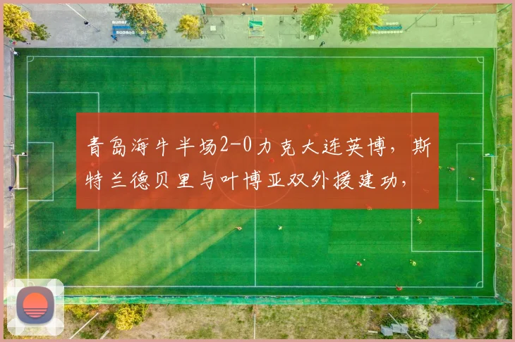 青岛海牛半场2-0力克大连英博,斯特兰德贝里与叶博亚双外援建功,战术打法解析