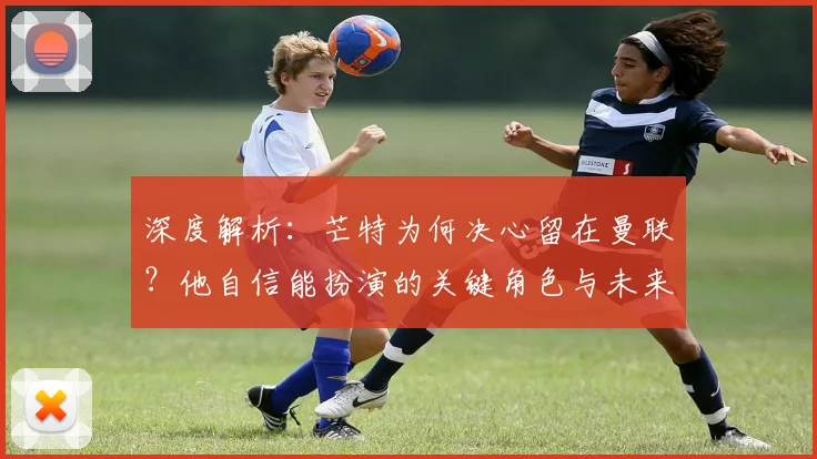 深度解析:芒特为何决心留在曼联?他自信能扮演的关键角色与未来贡献