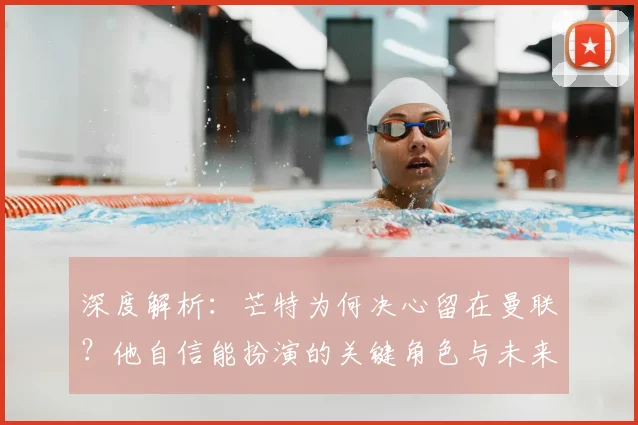 深度解析：芒特为何决心留在曼联？他自信能扮演的关键角色与未来贡献